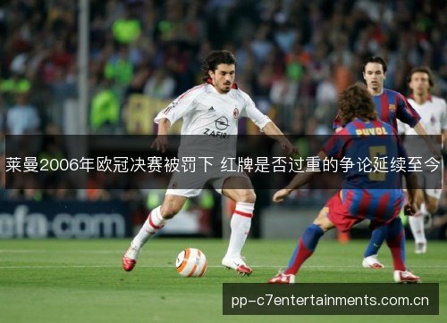 莱曼2006年欧冠决赛被罚下 红牌是否过重的争论延续至今 莱曼2006年欧冠决赛被罚下 红牌是否过重的争论延续至今